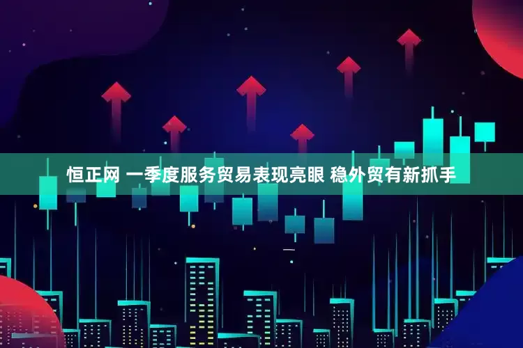 恒正网 一季度服务贸易表现亮眼 稳外贸有新抓手