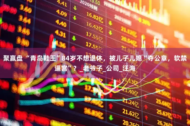 聚赢盘 “青岛鞋王”84岁不想退休，被儿子儿媳“夺公章，软禁逼宫”？_老爷子_公司_汪海