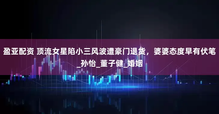 盈亚配资 顶流女星陷小三风波遭豪门退货，婆婆态度早有伏笔_孙怡_董子健_婚姻