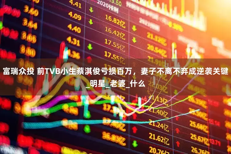 富瑞众投 前TVB小生蔡淇俊亏损百万，妻子不离不弃成逆袭关键_明星_老婆_什么