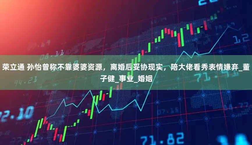 荣立通 孙怡曾称不靠婆婆资源，离婚后妥协现实，陪大佬看秀表情嫌弃_董子健_事业_婚姻