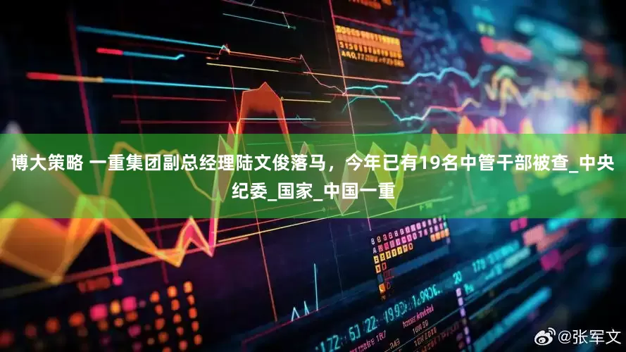 博大策略 一重集团副总经理陆文俊落马，今年已有19名中管干部被查_中央纪委_国家_中国一重