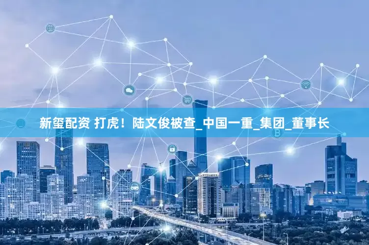 新玺配资 打虎！陆文俊被查_中国一重_集团_董事长
