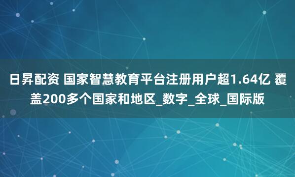 日昇配资 国家智慧教育平台注册用户超1.64亿 覆盖200多个国家和地区_数字_全球_国际版