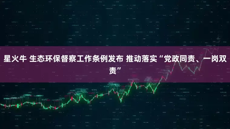 星火牛 生态环保督察工作条例发布 推动落实“党政同责、一岗双责”