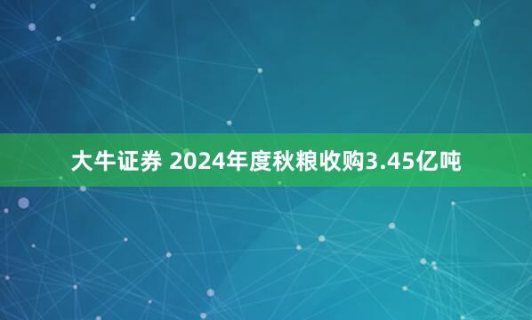 大牛证券 2024年度秋粮收购3.45亿吨