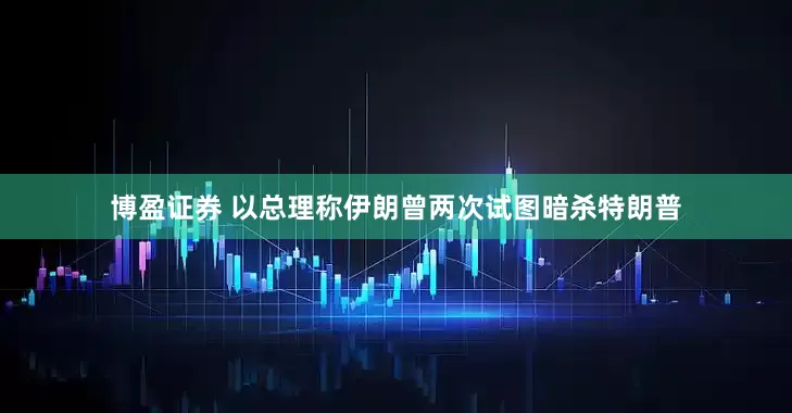 博盈证券 以总理称伊朗曾两次试图暗杀特朗普