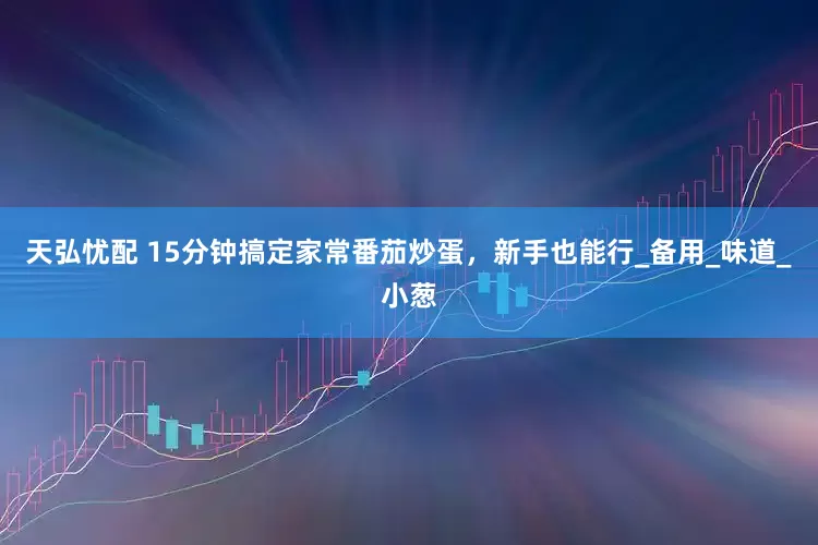 天弘忧配 15分钟搞定家常番茄炒蛋，新手也能行_备用_味道_小葱