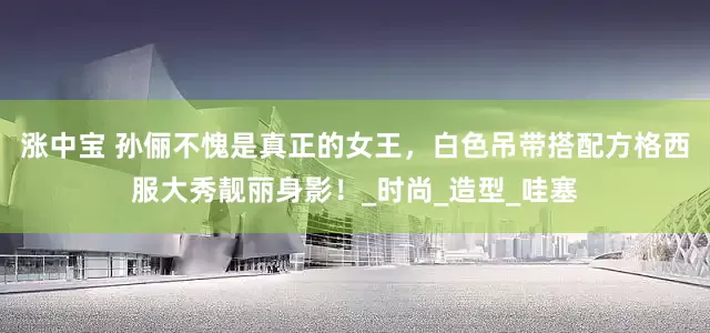 涨中宝 孙俪不愧是真正的女王，白色吊带搭配方格西服大秀靓丽身影！_时尚_造型_哇塞