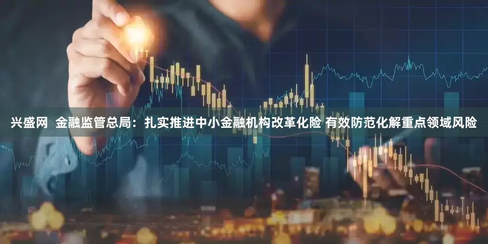 兴盛网  金融监管总局：扎实推进中小金融机构改革化险 有效防范化解重点领域风险