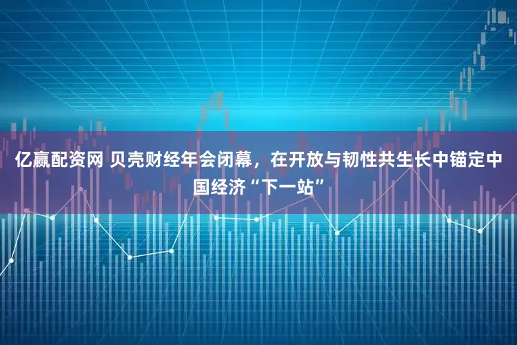 亿赢配资网 贝壳财经年会闭幕，在开放与韧性共生长中锚定中国经济“下一站”