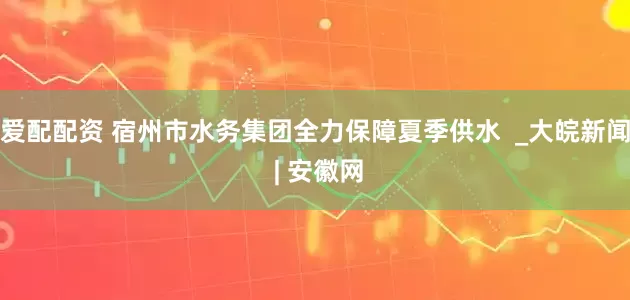 爱配配资 宿州市水务集团全力保障夏季供水  _大皖新闻 | 安徽网