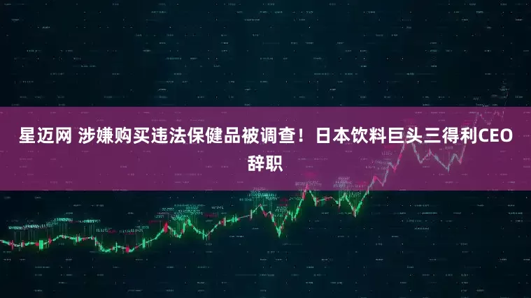 星迈网 涉嫌购买违法保健品被调查！日本饮料巨头三得利CEO辞职