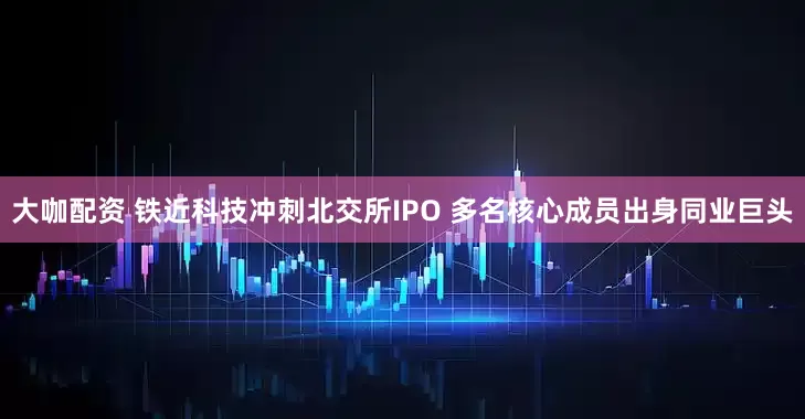 大咖配资 铁近科技冲刺北交所IPO 多名核心成员出身同业巨头