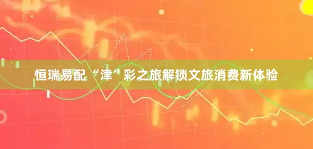 恒瑞易配 “津”彩之旅解锁文旅消费新体验