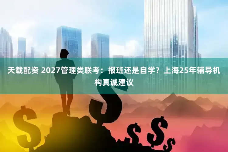 天载配资 2027管理类联考：报班还是自学？上海25年辅导机构真诚建议