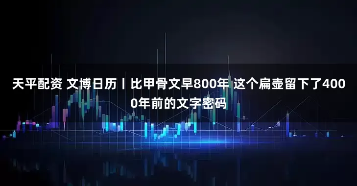 天平配资 文博日历丨比甲骨文早800年 这个扁壶留下了4000年前的文字密码